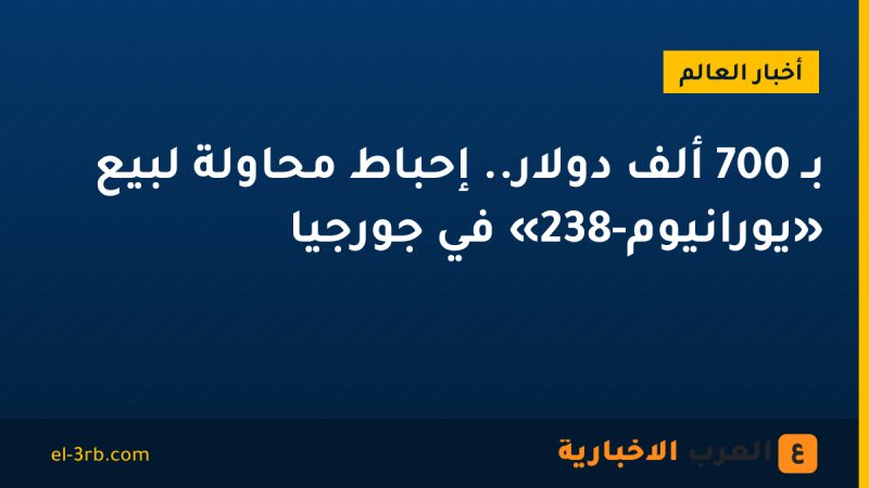 بـ 700 ألف دولار.. إحباط محاولة لبيع «يورانيوم-238» في جورجيا