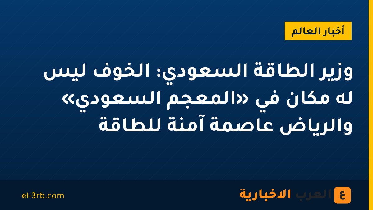 وزير الطاقة السعودي: الخوف ليس له مكان في «المعجم السعودي» والرياض عاصمة آمنة للطاقة