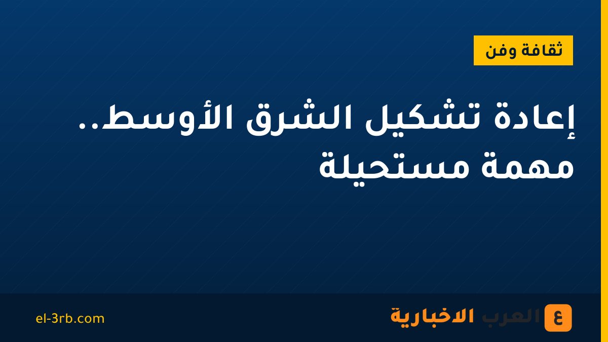 إعادة تشكيل الشرق الأوسط.. مهمة مستحيلة